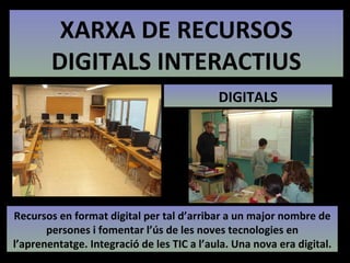 XARXA DE RECURSOS DIGITALS INTERACTIUS DIGITALS Recursos en format digital per tal d’arribar a un major nombre de persones i fomentar l’ús de les noves tecnologies en l’aprenentatge. Integració de les TIC a l’aula. Una nova era digital. 