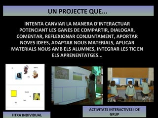 UN PROJECTE QUE...  INTENTA CANVIAR LA MANERA D’INTERACTUAR POTENCIANT LES GANES DE COMPARTIR, DIALOGAR, COMENTAR, REFLEXIONAR CONJUNTAMENT, APORTAR NOVES IDEES, ADAPTAR NOUS MATERIALS, APLICAR MATERIALS NOUS AMB ELS ALUMNES, INTEGRAR LES TIC EN ELS APRENENTATGES... FITXA INDIVIDUAL ACTIVITATS INTERACTIVES I DE GRUP 