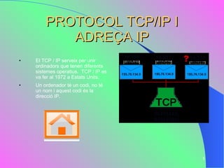 PROTOCOL TCP/IP I ADREÇA IP El TCP / IP serveix per unir ordinadors que tenen diferents sistemes operatius.  TCP / IP es va fer al 1972 a Estats Units.  Un ordenador té un codi, no té un nom i aquest codi és la direcció IP. 