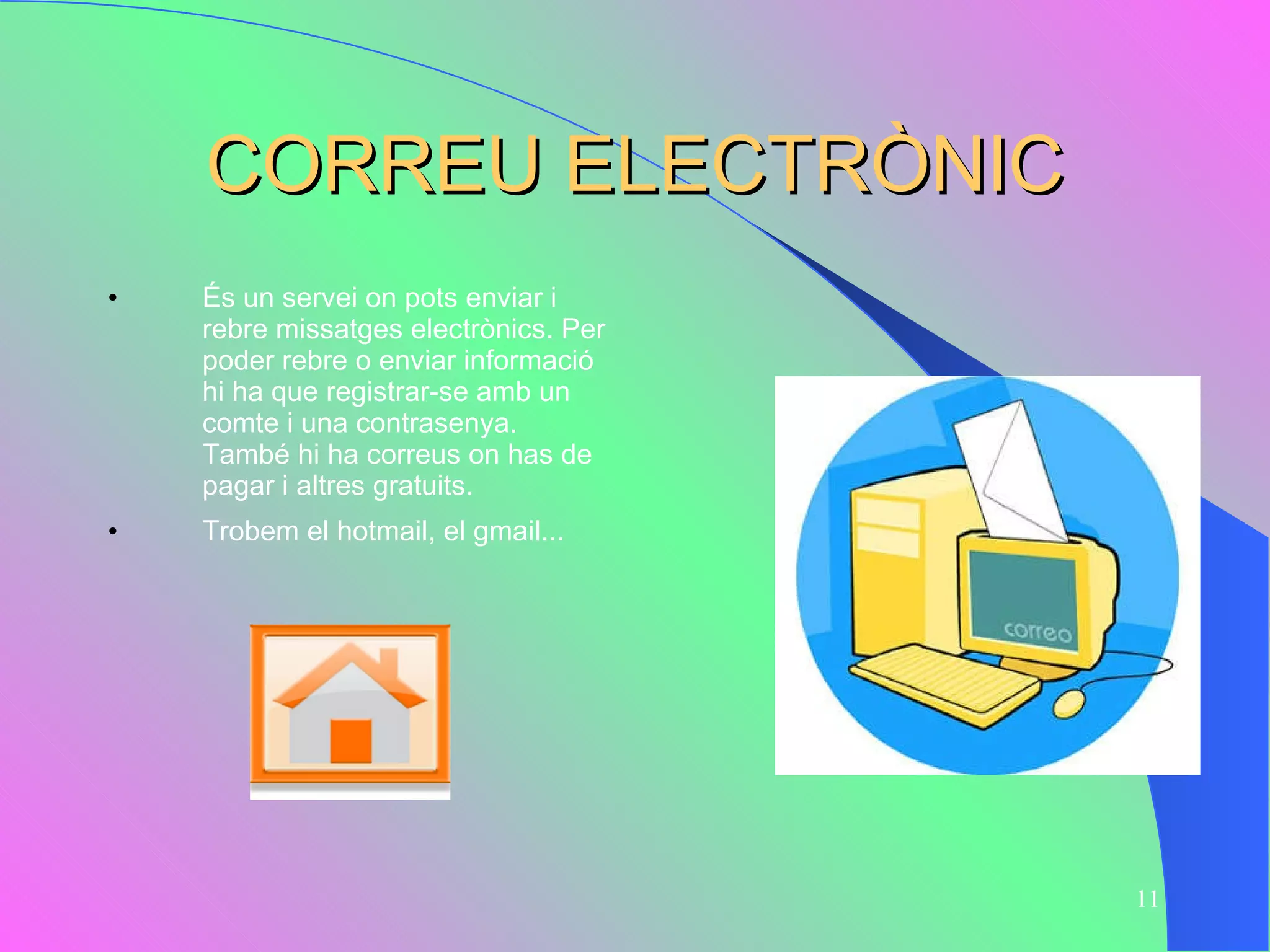 CORREU ELECTRÒNIC És un servei on pots enviar i rebre missatges electrònics. Per poder rebre o enviar informació hi ha que registrar-se amb un  comte i una contrasenya. També hi ha correus on has de pagar i altres gratuits.  Trobem el hotmail, el gmail... 
