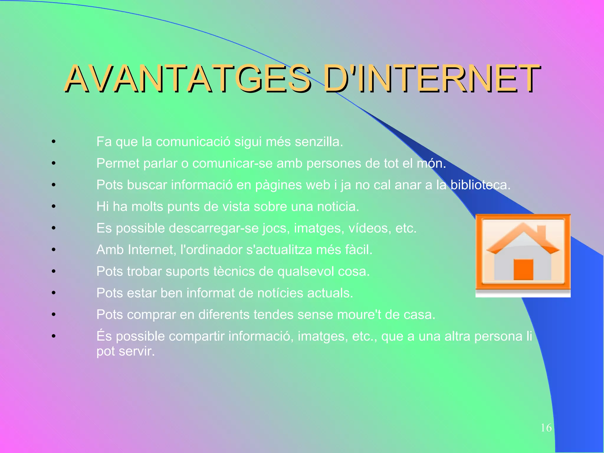 AVANTATGES D'INTERNET Fa que la comunicació sigui més senzilla. Permet parlar o comunicar-se amb persones de tot el món. Pots buscar informació en pàgines web i ja no cal anar a la biblioteca. Hi ha molts punts de vista sobre una noticia. Es possible descarregar-se jocs, imatges, vídeos, etc. Amb Internet, l'ordinador s'actualitza més fàcil. Pots trobar suports tècnics de qualsevol cosa.  Pots estar ben informat de notícies actuals.  Pots comprar en diferents tendes sense moure't de casa.  És possible compartir informació, imatges, etc., que a una altra persona li pot servir. 