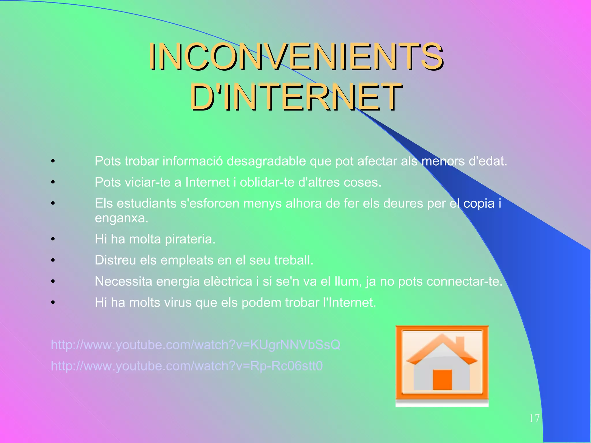 INCONVENIENTS D'INTERNET Pots trobar informació desagradable que pot afectar als menors d'edat.  Pots viciar-te a Internet i oblidar-te d'altres coses. Els estudiants s'esforcen menys alhora de fer els deures per el copia i enganxa.  Hi ha molta pirateria. Distreu els empleats en el seu treball. Necessita energia elèctrica i si se'n va el llum, ja no pots connectar-te. Hi ha molts virus que els podem trobar l'Internet.  http://www.youtube.com/watch?v=KUgrNNVbSsQ http://www.youtube.com/watch?v=Rp-Rc06stt0 