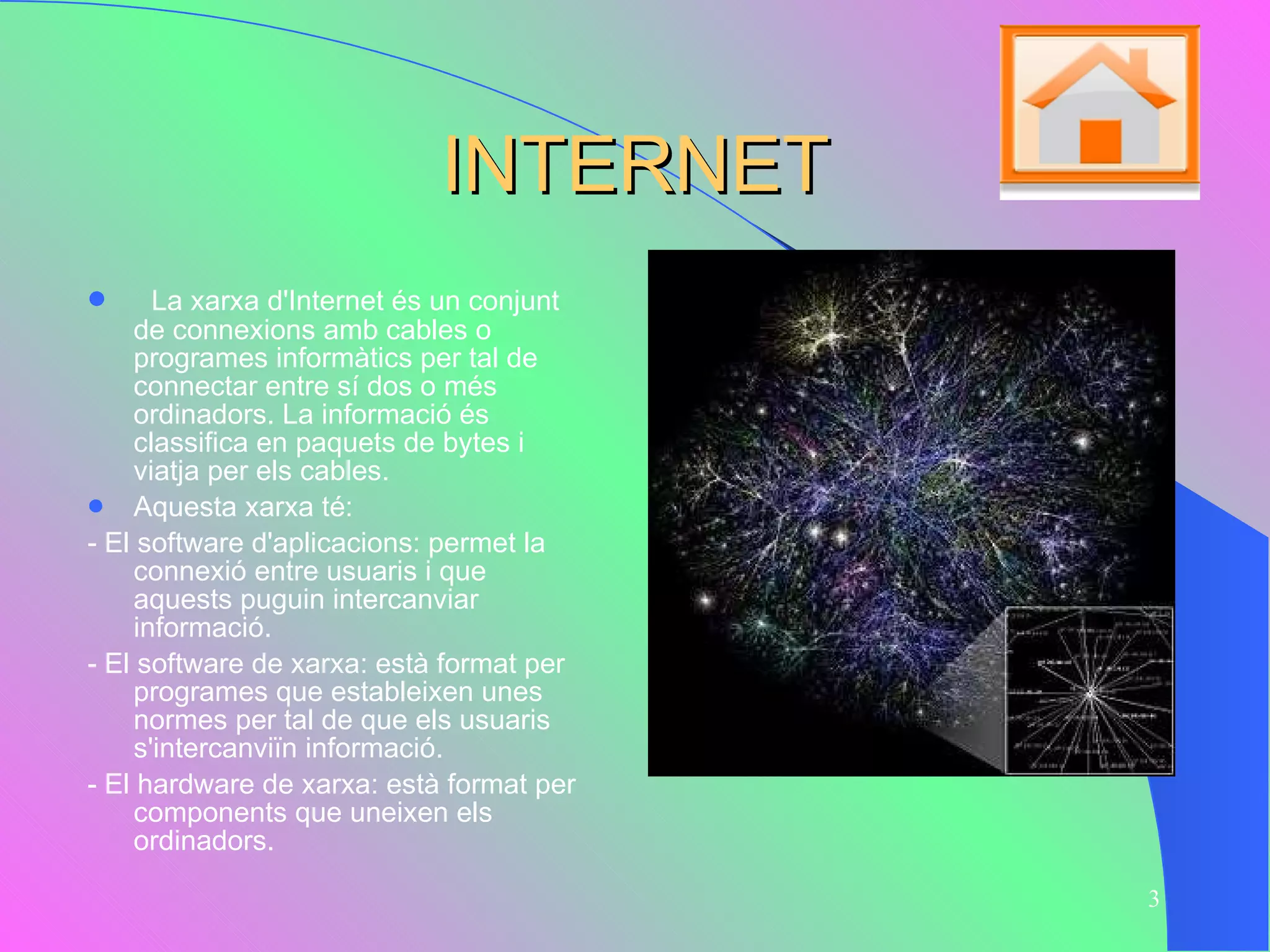 INTERNET La xarxa d'Internet és un conjunt de connexions amb cables o programes informàtics per tal de connectar entre sí dos o més ordinadors. La informació és classifica en paquets de bytes i viatja per els cables.  Aquesta xarxa té: - El software d'aplicacions: permet la connexió entre usuaris i que aquests puguin intercanviar informació. - El software de xarxa: està format per programes que estableixen unes normes per tal de que els usuaris s'intercanviïn informació. - El hardware de xarxa: està format per components que uneixen els ordinadors. 