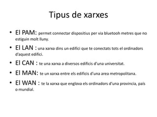 Tipus de xarxesEl PAM: permetconnectardispositius per viabluetooh metres que no estiguinmoltlluny.El LAN : una xarxadins un edifici que te conectatstots el ordinadorsd’aquestedifici.El CAN : te una xarxa a diversos edificisd’unauniversitat.El MAN: te un xarxa entre elsedificisd’unaarea metropolitana.El WAN : te la xarxa que englovaelsordinadorsd’una provincia, país o mundial.