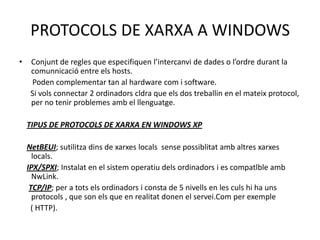 PROTOCOLS DE XARXA A WINDOWSConjunt de regles que especifiquen l’intercanvi de dades o l’ordredurant la comunnicació entre els hosts.      Poden complementar tan al hardware com i software.     Si volsconnectar 2 ordinadorscldra que els dos treballin en el mateixprotocol, per no tenirproblemesamb el llenguatge.TIPUS DE PROTOCOLS DE XARXA EN WINDOWS XPNetBEUI; sutilitzadins de xarxeslocalssensepossiblitatambaltresxarxeslocals.IPX/SPXI; Instalat en el sistemoperatiudelsordinadors i es compatlbleambNwLink.TCP/IP; per a totselsordinadors i consta de 5 nivells en les culshi ha unsprotocols , que son els que en realitat donen el servei.Com per exemple     ( HTTP).