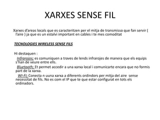 XARXES SENSE FIL Xarxesd’areaslocals que es caracteritzen per el mitja de transmisso que fan servir ( l’aire ) ja que es un estalviimportant en cables i te mes comoditatTECNOLOGIES WIRELESS SENSE FILS Hi destaquen : Infrarojos; es comuniquen a traves de lendsinfrarojes de manera que elsequipss’han de veure entre ells.Bluetooth; Et permetaccedir a una xarxa local i comunicarte encara que no formispart de la xarxa.WI-FI; Conecta n uunaxarxa a diferentsordindors per mitja del aire  sensenecessitat de fils. No es com el IP que te que estar configurat en totselsordinadors.