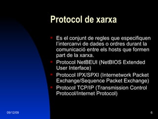 Protocol de xarxa Es el conjunt de regles que especifiquen l’intercanvi de dades o ordres durant la comunicació entre els hosts que formen part de la xarxa. Protocol NetBEUI (NetBIOS Extended User Interface) Protocol IPX/SPXI (Internetwork Packet Exchange/Sequence Packet Exchange) Protocol TCP/IP (Transmission Control Protocol/Internet Protocol) 