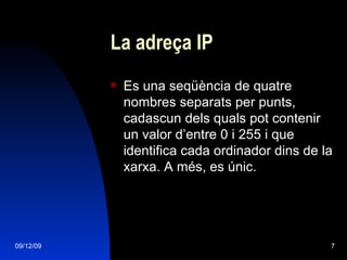 La adreça IP Es una seqüència de quatre nombres separats per punts, cadascun dels quals pot contenir un valor d’entre 0 i 255 i que identifica cada ordinador dins de la xarxa. A més, es únic. 