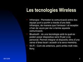Les tecnologies Wireless Infrarojos : Permeten la comunicació entre dos equips punt a puntm a través d’uns leds infrarojos, de manera que l’emissor i el receptor s’han de veure per dur a terme aquesta comunicació. Bluetooth : és una tecnologia amb la qual es poden posar dispositius sens fil per a ús personal. Permet integrar el dispositiu dins d’una xarxa d’àrea local i accedir a la seva memòria. Wi-Fi : Com els anteriors, però arriba molt més lluny. 