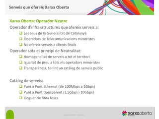 Serveis que ofereix Xarxa Oberta


Xarxa Oberta: Operador Neutre
Operador d’infraestructures que ofereix serveis a:
      Les seus de la Generalitat de Catalunya
      Operadors de Telecomunicacions minoristes
      No ofereix serveis a clients finals
Operador sota el principi de Neutralitat:
      Homogeneïtat de serveis a tot el territori
      Igualtat de preu a tots els operadors minoristes
      Transparència, tenint un catàleg de serveis public


Catàleg de serveis:
      Punt a Punt Ethernet (de 100Mbps a 1Gbps)
      Punt a Punt transparent (2,5Gbps i 10Gbps)
      Lloguer de fibra fosca



5                               Xarxa Oberta - Tortosa
 