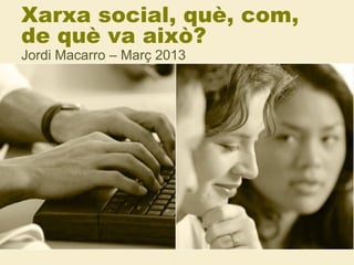 Xarxa social, què, com,
de què va això?
Jordi Macarro – Març 2013
 