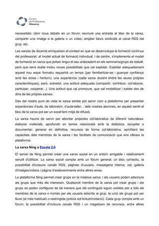 necessitats: obrir nous debats en un fòrum, escriure una entrada al bloc de la xarxa,
compartir una imatge a la galeria o un vídeo, ampliar blocs sindicats al canal RSS del
grup, etc.

Les xarxes de docents enriqueixen el context en què es desenvolupa la formació contínua
del professorat, al model actual de formació individual, i de centre, s'implementa el model
de formació en xarxa que potser tingui el seu antecedent en els seminaris/grups de treball,
però que sens dubte inclou noves possibilitats que cal explotar. Explotar adequadament
aquest nou espai formatiu requerirà un temps (per familiaritzar-se i guanyar confiança
amb les eines i l'entorn), una experiència (cada xarxa docent tindrà les seves pròpies
característiques), però, sobretot, una actitud adequada (compartir, contribuir, col·laborar,
participar, cooperar...). Una actitud que cal promoure, que cal modelitzar i tutelar des de
dins de les pròpies xarxes.

Des del nostre punt de vista la xarxa també pot servir com a plataforma per presentar
experiències d'aula, de laboratori, d’aula-taller... dels nostres alumnes, en aquest sentit el
bloc de la xarxa pot ser un excel·lent mitjà de difusió.

La xarxa hauria de servir per abordar projectes col·laboratius de diferent naturalesa:
elaborar materials, aprofundir en temes relacionats amb la didàctica, recopilar o
documentar; generar en definitiva, recursos de forma col·laborativa, aprofitant les
capacitats dels membres de la xarxa i les facilitats de comunicació que ens ofereix la
plataforma.

La xarxa Ning a Escola 2.0

El servei de Ning permet crear una xarxa social en un entorn amigable i relativament
senzill d'utilitzar. La xarxa social compta amb un fòrum general, un bloc col·lectiu, la
possibilitat d'incloure canals RSS, pàgines d'usuaris, missatgeria interna, xat, galeria
d'imatges/vídeos i pàgina d’esdeveniments entre altres eines.

La plataforma Ning permet crear grups en la mateixa xarxa, i els usuaris poden adscriure
als grups que més els interessin. Qualsevol membre de la xarxa pot crear grups i els
grups es poden configurar de tal manera que els continguts siguin visibles per a tots els
membres de la xarxa o només per als usuaris adscrits al grup, la unió als grups pot ser
lliure (el més habitual) o restringida (prèvia sol·licitud/invitació). Cada grup compta amb un
fòrum, la possibilitat d'incloure canals RSS i un magatzem de recursos, entre altres
 