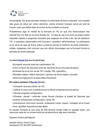 funcionalitats. Els grups permeten distribuir la informació de forma ordenada. Les novetats
dels grups es reben per correu electrònic, prèvia activació d'aquest servei per part de
l'usuari, cosa que facilita estar al corrent de les novetats en el grup.

Possiblement sigui en l'àmbit de la formació en TIC en què s'ha desenvolupat més
activitat fins a la data en la xarxa Escola 2.0. La idea és que a la xarxa es puguin trobar
respostes ràpides a preguntes concretes que sorgeixen en el dia a dia, des de qüestions
TIC, a qüestions relacionades amb recursos o qüestions administratives. La participació
en la xarxa (ja sigui de forma activa o passiva) permet la resolució de petits problemes i
dubtes, d'aspectes molt concrets, que són difícils d'aconseguir per la formació formal en
períodes de temps adequats



La xarxa Escola 2.0 ens ha servit per:

   ●Compartir recursos entre els coordinadors TIC.

   ●Tenir un fòrum de discussió entre els membres de la comunitat educativa.

   ●Endinsar-se en el món de les TIC: moodle, PDI, openoffice...

   ●Plantejar dubtes i obtenir solucions / opinions de forma ràpida i concreta.

   ●Sentir-acompanyat en la tasca diària d'ensenyar.

Els reptes pendents d'Escola 2.0 són:

   1.Compartir recursos d'àrea i de TIC.

   2.Utilitzar la xarxa com a plataforma per a difusió d'experiències educatives.

   3.Abordar projectes col·laboratius.

   4.Plantejar, discutir i enfrontar noves formes d'avaluar el treball de l'alumnat que

   combinin enfocaments col·laboratius i eines TIC.
   5.Interaccionar amb futurs docents, professorat novell i expert i contagiar de la il·lusió

   d'uns i aprofitar l'experiència dels altres.
En aquest moments ja som prop de 200 docents donats d'alta en aquesta xarxa, una
xarxa que cada dia va creixent amb les col·laboracions dels seus membres.

Esperam la teva participació!

Amador Alzina i Avel·lí Capó
Assessoria TIC del CEP de Menorca
 