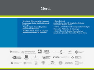 · Marta de Blas, Servei de Llengues i
Terminologia. Universitat Politècnica de
Catalunya
· Àngels Egea, Serveis Lingüístics.
Universitat de Barcelona
· Marta Estella, Servei de Llengües.
Universitat Autònoma de Barcelona
Merci.
· Rosa Estopà
Institut Universitari de Lingüística Aplicada.
Universitat Pompeu Fabra
· Sílvia Llovera Servei de Llengues i Terminologia.
Universitat Politècnica de Catalunya
· Mercè Lorente Institut Universitari de
Lingüística Aplicada. Universitat Pompeu Fabra
 