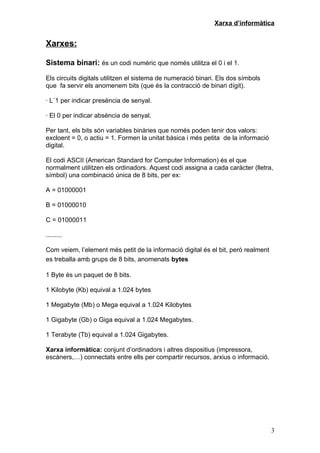 Xarxa d’informàtica


Xarxes:

Sistema binari: és un codi numèric que només utilitza el 0 i el 1.

Els circuits digitals utilitzen el sistema de numeració binari. Els dos símbols
que fa servir els anomenem bits (que és la contracció de binari dígit).

· L´1 per indicar presència de senyal.

· El 0 per indicar absència de senyal.

Per tant, els bits són variables binàries que només poden tenir dos valors:
excloent = 0, o actiu = 1. Formen la unitat bàsica i més petita de la informació
digital.

El codi ASCII (American Standard for Computer Information) és el que
normalment utilitzen els ordinadors. Aquest codi assigna a cada caràcter (lletra,
símbol) una combinació única de 8 bits, per ex:

A = 01000001

B = 01000010

C = 01000011

.........

Com veiem, l’element més petit de la informació digital és el bit, però realment
es treballa amb grups de 8 bits, anomenats bytes.

1 Byte és un paquet de 8 bits.

1 Kilobyte (Kb) equival a 1.024 bytes

1 Megabyte (Mb) o Mega equival a 1.024 Kilobytes

1 Gigabyte (Gb) o Giga equival a 1.024 Megabytes.

1 Terabyte (Tb) equival a 1.024 Gigabytes.

Xarxa informàtica: conjunt d’ordinadors i altres dispositius (impressora,
escàners,…) connectats entre ells per compartir recursos, arxius o informació.




                                                                                   3
 
