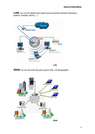 Xarxa d’informàtica


LAN: és una red relativament petita que ens permet conectar dispositius
(edificis, hospital, oficina,…).




                                            LAN

WAN: és una red molt més gran que la LAN, a nivell geogràfic.




                                            WAN


                                                                          4
 