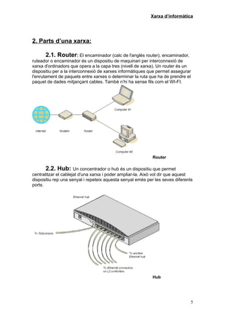 Xarxa d’informàtica




2. Parts d’una xarxa:

      2.1. Router: El encaminador (calc de l'anglès router), encaminador,
ruteador o encaminador és un dispositiu de maquinari per interconnexió de
xarxa d'ordinadors que opera a la capa tres (nivell de xarxa). Un router és un
dispositiu per a la interconnexió de xarxes informàtiques que permet assegurar
l'enrutament de paquets entre xarxes o determinar la ruta que ha de prendre el
paquet de dades mitjançant cables. També n’hi ha sense fils com el WI-FI.




                                                            Router

      2.2. Hub: Un concentrador o hub és un dispositiu que permet
centralitzar el cablejat d'una xarxa i poder ampliar-la. Això vol dir que aquest
dispositiu rep una senyal i repeteix aquesta senyal emès per les seves diferents
ports.




                                                            Hub




                                                                               5
 