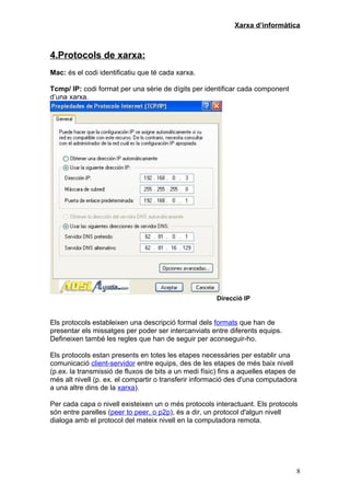 Xarxa d’informàtica



4.Protocols de xarxa:
Mac: és el codi identificatiu que té cada xarxa.

Tcmp/ IP: codi format per una sèrie de dígits per identificar cada component
d’una xarxa.




                                                       Direcció IP


Els protocols estableixen una descripció formal dels formats que han de
presentar els missatges per poder ser intercanviats entre diferents equips.
Defineixen també les regles que han de seguir per aconseguir-ho.

Els protocols estan presents en totes les etapes necessàries per establir una
comunicació client-servidor entre equips, des de les etapes de més baix nivell
(p.ex. la transmissió de fluxos de bits a un medi físic) fins a aquelles etapes de
més alt nivell (p. ex. el compartir o transferir informació des d'una computadora
a una altre dins de la xarxa).

Per cada capa o nivell existeixen un o més protocols interactuant. Els protocols
són entre parelles (peer to peer, o p2p), és a dir, un protocol d'algun nivell
dialoga amb el protocol del mateix nivell en la computadora remota.




                                                                                 8
 