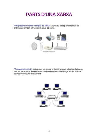 PARTS D’UNA XARXA

*Adaptadors de xarxa o targeta de xarxa: Dispositiu capaç d’interpretar les
ordres que arriben a través del cable de xarxa.




*Concentrador (hub): actua com un simple enllaç i transmet totes les dades per
tots els seus ports. El concentrador que observem a la imatge admet fins a 4
equips connectats directament.




                                       4
 