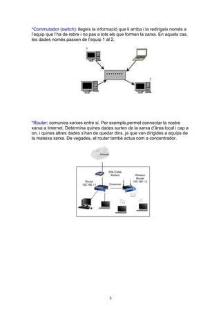 *Commutador (switch): llegeix la informació que li arriba i la redirigeix només a
l’equip que l’ha de rebre i no pas a tots els que formen la xarxa. En aquets cas,
les dades només passen de l’equip 1 al 2.




*Router: comunica xarxes entre si. Per exemple,permet connectar la nostre
xarxa a Internet. Determina quines dades surten de la xarxa d’àrea local i cap a
on, i quines altres dades s’han de quedar dins, ja que van dirigides a equips de
la mateixa xarxa. De vegades, el router també actua com a concentrador.




                                        5
 