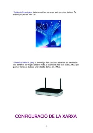 *Cable de fibres òptica: la informació es transmet amb impulsos de llum. És
més ràpid però és més car.




*Connexió sense fil (wifi): la tecnologia mes utilitzada es la wifi. La informació
ens transmet per mitjà d’ones de ràdio. L’estàndard més usat és 802.11 g, que
permet transferir dades a una velocitat de fins a 54 Mb/s.




  CONFIGURACIÓ DE LA XARXA
                                         7
 