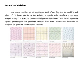 Les xarxes modulars Les xarxes modulars es construeixen a partir d'un mòdul que es combina amb altres mòduls iguals per formar una estructura superior més complexa, o una nova imatge de conjunt. Les xarxes modulars bàsiques es construeixen normalment a partir de figures geomètriques que permeten l'encaix entre elles. Normalment s'utilitzen els triangles, els quadrats i els hexàgons regulars. 
