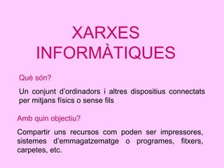 XARXES INFORMÀTIQUES Què són?   Un conjunt d’ordinadors i altres dispositius connectats per mitjans físics o sense fils Amb quin objectiu? Compartir uns recursos com poden ser impressores, sistemes d’emmagatzematge o programes, fitxers, carpetes, etc. 