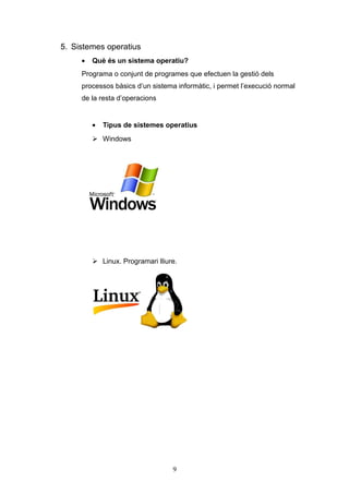 5. Sistemes operatius
•

Què és un sistema operatiu?

Programa o conjunt de programes que efectuen la gestió dels
processos bàsics d’un sistema informàtic, i permet l’execució normal
de la resta d’operacions

•

Tipus de sistemes operatius

 Windows

 Linux. Programari lliure.

9

 