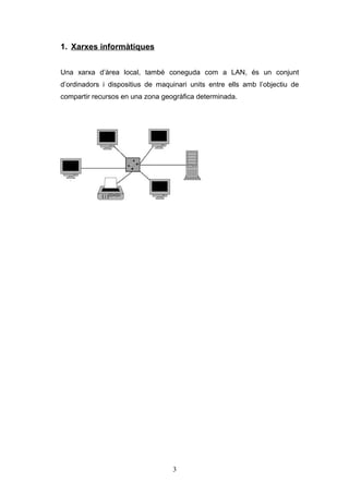 1. Xarxes informàtiques
Una xarxa d’àrea local, també coneguda com a LAN, és un conjunt
d’ordinadors i dispositius de maquinari units entre ells amb l’objectiu de
compartir recursos en una zona geogràfica determinada.

3

 