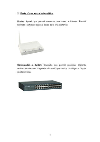 2. Parts d’una xarxa informàtica
Router: Aparell que permet connectar una xarxa a Internet. Permet
l’entrada i sortida de dades a través de la línia telefònica

Commutador o Switch: Dispositiu que permet connectar diferents
ordinadors a la xarxa. Llegeix la informació que li arriba i la dirigeix a l’equip
que la sol·licita.

4

 