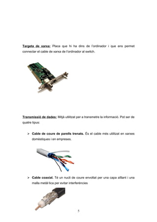 Targeta de xarxa: Placa que hi ha dins de l’ordinador i que ens permet
connectar el cable de xarxa de l’ordinador al switch.

Transmissió de dades: Mitjà utilitzat per a transmetre la informació. Pot ser de
quatre tipus:
 Cable de coure de parells trenats. És el cable més utilitzat en xarxes
domèstiques i en empreses.

 Cable coaxial. Té un nucli de coure envoltat per una capa aïllant i una
malla metàl·lica per evitar interferències

5

 