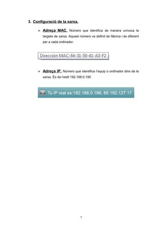 3. Configuració de la xarxa.
 Adreça MAC. Número que identifica de manera unívoca la
targeta de xarxa. Aquest número va definit de fàbrica i és diferent
per a cada ordinador.

 Adreça IP. Número que identifica l’equip o ordinador dins de la
xarxa. És de l’estil 192.168.0.190

7

 