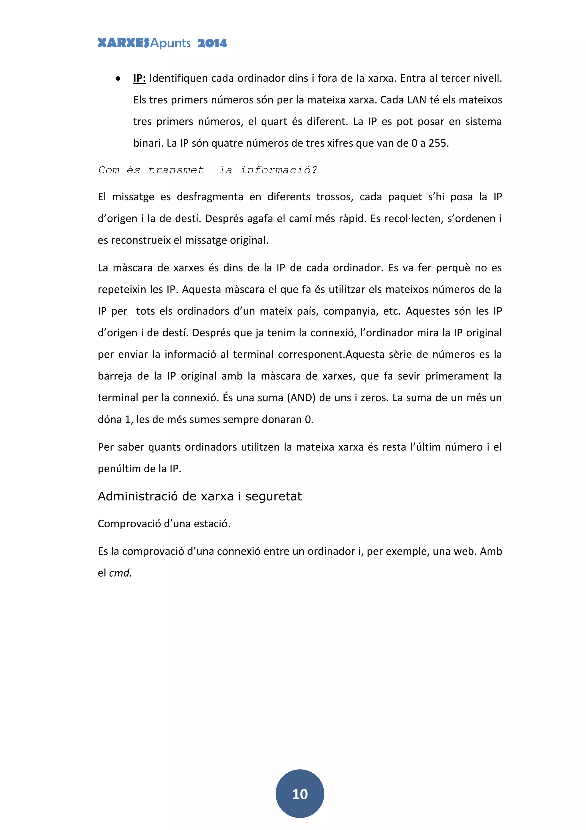 XARXESApunts 2014
10
IP: Identifiquen cada ordinador dins i fora de la xarxa. Entra al tercer nivell.
Els tres primers números són per la mateixa xarxa. Cada LAN té els mateixos
tres primers números, el quart és diferent. La IP es pot posar en sistema
binari. La IP són quatre números de tres xifres que van de 0 a 255.
Com és transmet la informació?
El missatge es desfragmenta en diferents trossos, cada paquet s’hi posa la IP
d’origen i la de destí. Després agafa el camí més ràpid. Es recol·lecten, s’ordenen i
es reconstrueix el missatge original.
La màscara de xarxes és dins de la IP de cada ordinador. Es va fer perquè no es
repeteixin les IP. Aquesta màscara el que fa és utilitzar els mateixos números de la
IP per tots els ordinadors d’un mateix país, companyia, etc. Aquestes són les IP
d’origen i de destí. Després que ja tenim la connexió, l’ordinador mira la IP original
per enviar la informació al terminal corresponent.Aquesta sèrie de números es la
barreja de la IP original amb la màscara de xarxes, que fa sevir primerament la
terminal per la connexió. És una suma (AND) de uns i zeros. La suma de un més un
dóna 1, les de més sumes sempre donaran 0.
Per saber quants ordinadors utilitzen la mateixa xarxa és resta l’últim número i el
penúltim de la IP.
Administració de xarxa i seguretat
Comprovació d’una estació.
Es la comprovació d’una connexió entre un ordinador i, per exemple, una web. Amb
el cmd.
 