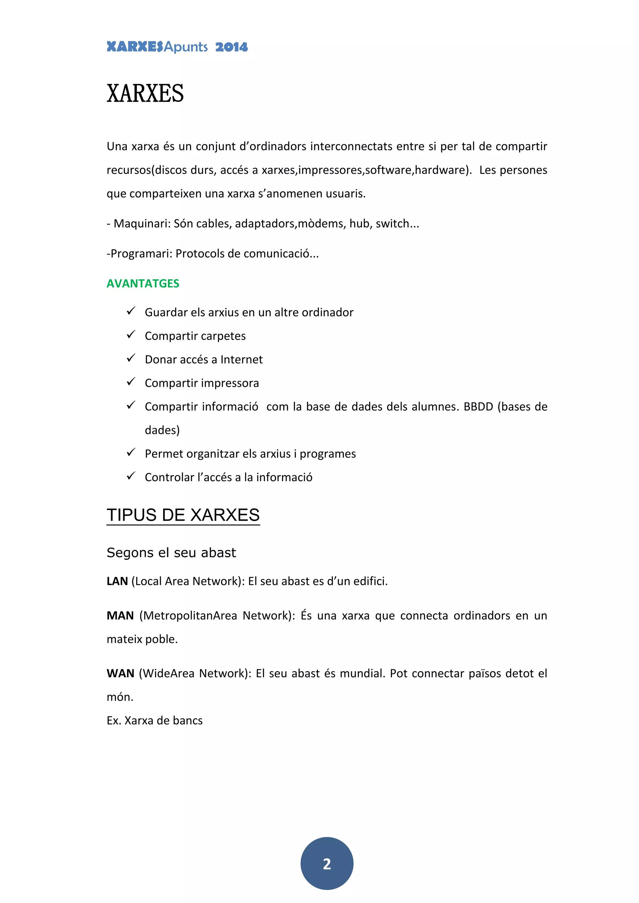 XARXESApunts 2014
2
XARXES
Una xarxa és un conjunt d’ordinadors interconnectats entre si per tal de compartir
recursos(discos durs, accés a xarxes,impressores,software,hardware). Les persones
que comparteixen una xarxa s’anomenen usuaris.
- Maquinari: Són cables, adaptadors,mòdems, hub, switch...
-Programari: Protocols de comunicació...
AVANTATGES
 Guardar els arxius en un altre ordinador
 Compartir carpetes
 Donar accés a Internet
 Compartir impressora
 Compartir informació com la base de dades dels alumnes. BBDD (bases de
dades)
 Permet organitzar els arxius i programes
 Controlar l’accés a la informació
TIPUS DE XARXES
Segons el seu abast
LAN (Local Area Network): El seu abast es d’un edifici.
MAN (MetropolitanArea Network): És una xarxa que connecta ordinadors en un
mateix poble.
WAN (WideArea Network): El seu abast és mundial. Pot connectar països detot el
món.
Ex. Xarxa de bancs
 