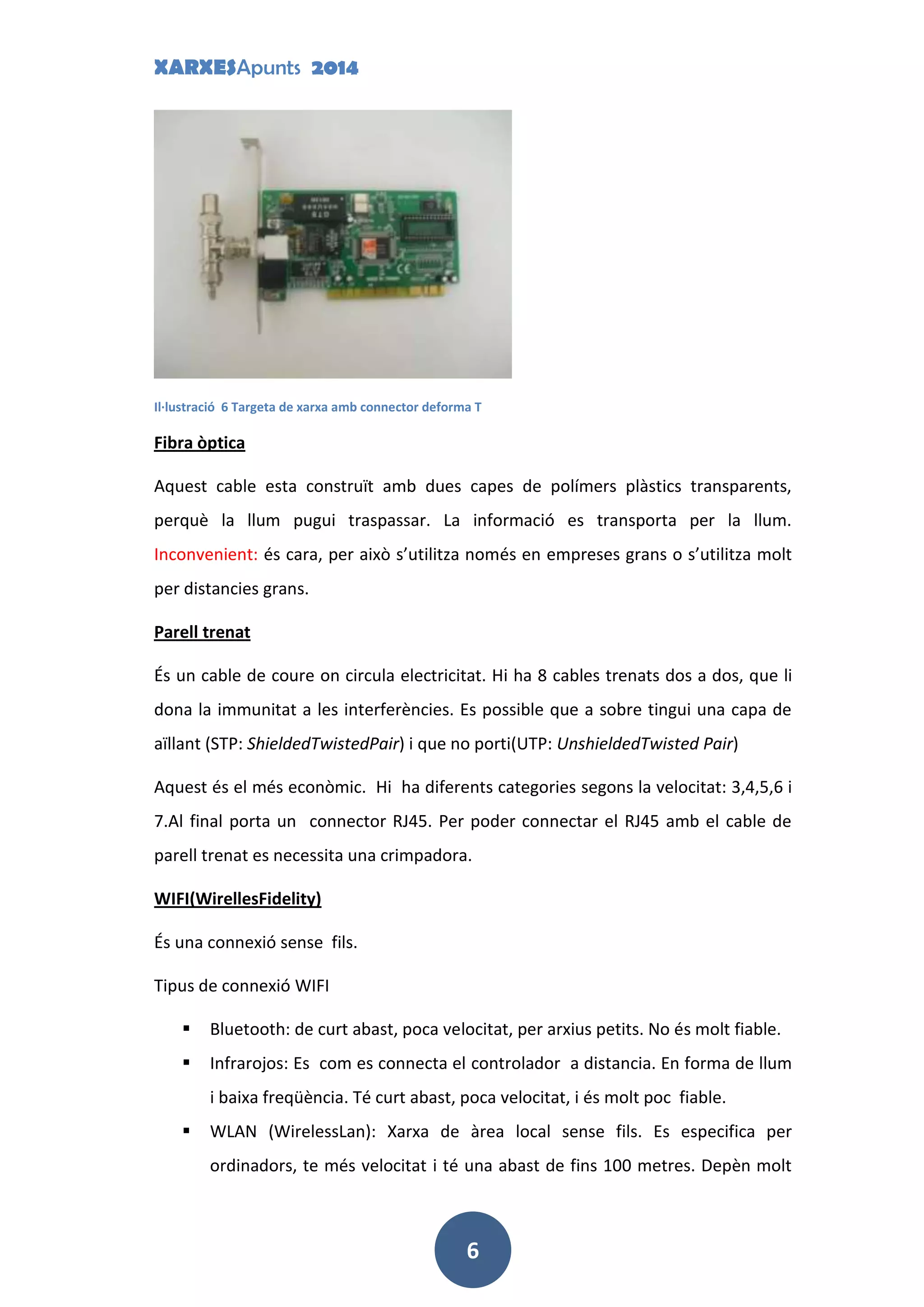 XARXESApunts 2014
6
Il·lustració 6 Targeta de xarxa amb connector deforma T
Fibra òptica
Aquest cable esta construït amb dues capes de polímers plàstics transparents,
perquè la llum pugui traspassar. La informació es transporta per la llum.
Inconvenient: és cara, per això s’utilitza només en empreses grans o s’utilitza molt
per distancies grans.
Parell trenat
És un cable de coure on circula electricitat. Hi ha 8 cables trenats dos a dos, que li
dona la immunitat a les interferències. Es possible que a sobre tingui una capa de
aïllant (STP: ShieldedTwistedPair) i que no porti(UTP: UnshieldedTwisted Pair)
Aquest és el més econòmic. Hi ha diferents categories segons la velocitat: 3,4,5,6 i
7.Al final porta un connector RJ45. Per poder connectar el RJ45 amb el cable de
parell trenat es necessita una crimpadora.
WIFI(WirellesFidelity)
És una connexió sense fils.
Tipus de connexió WIFI
 Bluetooth: de curt abast, poca velocitat, per arxius petits. No és molt fiable.
 Infrarojos: Es com es connecta el controlador a distancia. En forma de llum
i baixa freqüència. Té curt abast, poca velocitat, i és molt poc fiable.
 WLAN (WirelessLan): Xarxa de àrea local sense fils. Es especifica per
ordinadors, te més velocitat i té una abast de fins 100 metres. Depèn molt
 
