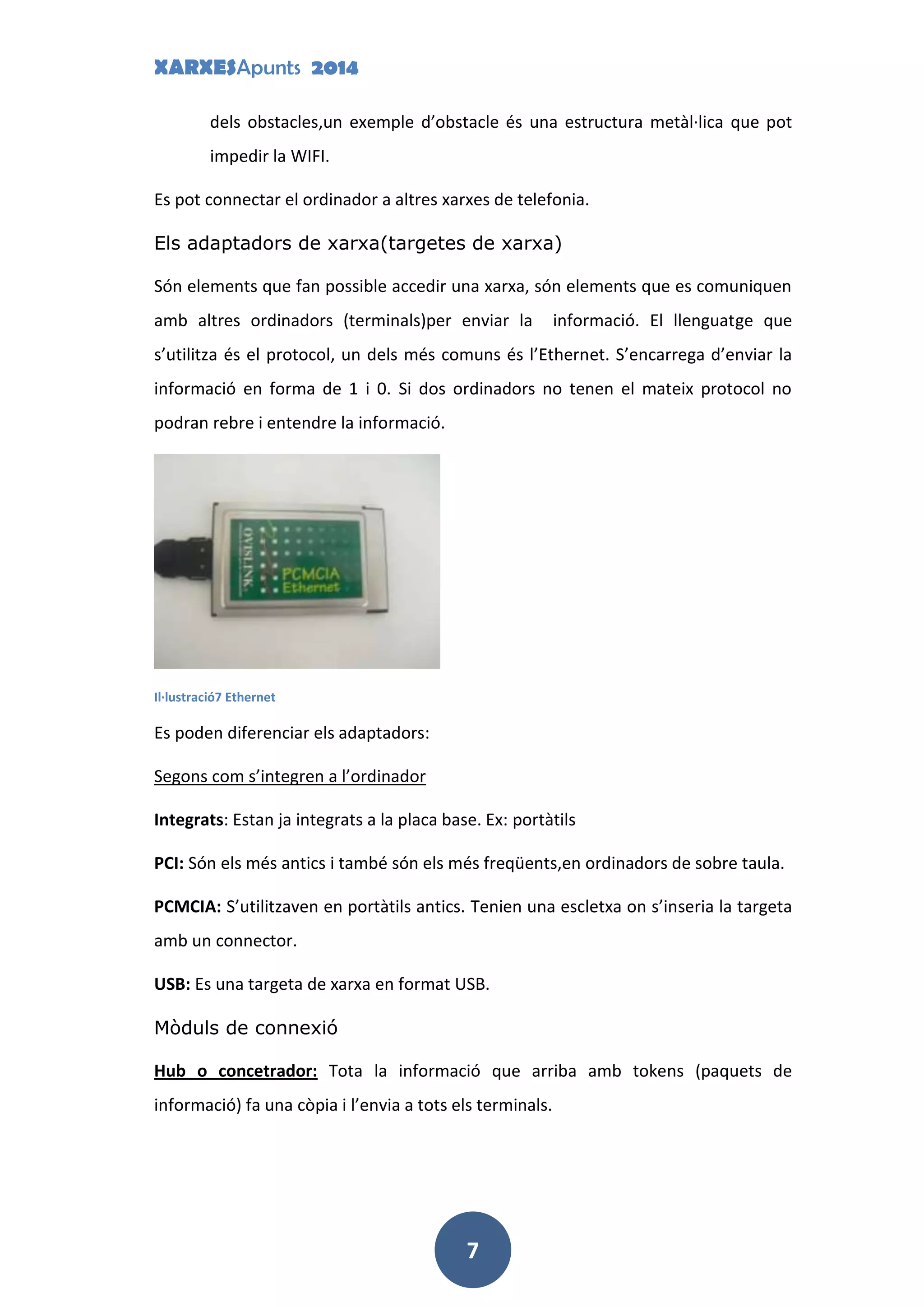 XARXESApunts 2014
7
dels obstacles,un exemple d’obstacle és una estructura metàl·lica que pot
impedir la WIFI.
Es pot connectar el ordinador a altres xarxes de telefonia.
Els adaptadors de xarxa(targetes de xarxa)
Són elements que fan possible accedir una xarxa, són elements que es comuniquen
amb altres ordinadors (terminals)per enviar la informació. El llenguatge que
s’utilitza és el protocol, un dels més comuns és l’Ethernet. S’encarrega d’enviar la
informació en forma de 1 i 0. Si dos ordinadors no tenen el mateix protocol no
podran rebre i entendre la informació.
Il·lustració7 Ethernet
Es poden diferenciar els adaptadors:
Segons com s’integren a l’ordinador
Integrats: Estan ja integrats a la placa base. Ex: portàtils
PCI: Són els més antics i també són els més freqüents,en ordinadors de sobre taula.
PCMCIA: S’utilitzaven en portàtils antics. Tenien una escletxa on s’inseria la targeta
amb un connector.
USB: Es una targeta de xarxa en format USB.
Mòduls de connexió
Hub o concetrador: Tota la informació que arriba amb tokens (paquets de
informació) fa una còpia i l’envia a tots els terminals.
 