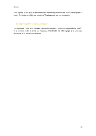 Xarxes
cada vegada, ja que quan et desconnectes d’internet aquesta IP quedi lliure. Si configurem la
nostra IP estàtica no caldrà que canviem d’IP cada vegada que ens connectem.

Comprovació d’una estació
Per comprovar l’estat de la connexió i la màquina de destí, s’envien uns paquets buits: “PING”.
Si la connexió va be et torna una resposta, si l’ordinador no està engegat o la xarxa està
protegida, no et tornarà cap resposta.

10

 