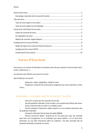 Xarxes
Xarxes d’àrea local ........................................................................................................................ 2
Avantatges: (exemple amb la xarxa de l’escola) ....................................................................... 2
Tipus de xarxa................................................................................................................................ 3
Tipus de xarxa segons el seu abast: .......................................................................................... 3
Tipus de xarxa segons la seva tipologia: ................................................................................... 3
Construcció i planificació d’una xarxa ........................................................................................... 5
Cables de connexió de xarxa ..................................................................................................... 5
Els adaptadors de xarxa ............................................................................................................ 6
Mòduls de connexió: spybot ADware ....................................................................................... 6
Configuració d’una xarxa (TCP/IP)................................................................................................. 8
Model de capes d’una xarxa de telecomunicacions ................................................................. 8
Configuració de la xarxa TCP/IP ................................................................................................ 9
Comprovació d’una estació ..................................................................................................... 10

Xarxes d’àrea local
Una xarxa es un conjunt d’ordinadors connectats entre ells per compartir recursos (discs durs,
xarxes, impressores...).
Les persones que utilitzen una xarxa son usuaris.
Que fa falta per una xarxa?
Maquinari: cables, adaptadors, mòdems, hubs...
Programari: protocols de comunicació, programes de correu electrònic, enviar
arxius...

Avantatges: (exemple amb la xarxa de l’escola)
Pots tenir un gran disc dur i guardar-ho tot allà.
Des de qualsevol ordinador es pot accedir a una carpeta que tothom pot veure.
Accés a internet amb un router o un mòdem comú.
Permet compartir impressora i poder imprimir en una mateixa impressora des
de qualsevol ordinador.
Compartir informació de les Bases de dades (BBDD).
Permet concentrar dades i ordenar-les en una xarxa per usos, per exemple
pots tenir tot el programari en un ordinador que veurà tothom, i en un altre tenir
pel·lícules, en una altre informació sobre les matèries, i les pots consultar des de
qualsevol ordinador connectat a la xarxa.
2

 