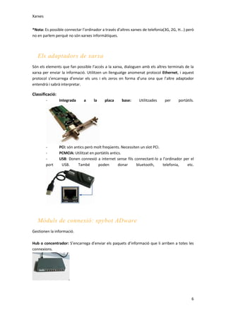 Xarxes
*Nota: Es possible connectar l’ordinador a través d’altres xarxes de telefonia(3G, 2G, H...) però
no en parlem perquè no són xarxes informàtiques.

Els adaptadors de xarxa
Són els elements que fan possible l’accés a la xarxa, dialoguen amb els altres terminals de la
xarxa per enviar la informació. Utilitzen un llenguatge anomenat protocol Ethernet, i aquest
protocol s’encarrega d’enviar els uns i els zeros en forma d’una ona que l’altre adaptador
entendrà i sabrà interpretar.

Classificació:
-

Integrada

a

la

placa

base:

Utilitzades

per

portàtils.

port

PCI: són antics però molt freqüents. Necessiten un slot PCI.
PCMCIA: Utilitzat en portàtils antics.
USB: Donen connexió a internet sense fils connectant-lo a l’ordinador per el
USB.
També
poden
donar
bluetooth,
telefonia,
etc.

Mòduls de connexió: spybot ADware
Gestionen la informació.
Hub o concentrador: S’encarrega d’enviar els paquets d’informació que li arriben a totes les
connexions.

6

 