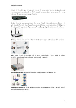 Marc Bosch 4t ESO
Switch: Fa el mateix que el hub però mira si els paquets corresponen a algun terminal
connectat aquella xarxa, és a dir ho distribueix a tot un sector d’una xarxa, no només a un sol
ordinador. Si no en correspon a cap el rebutja.

Router: Comunica una xarxa amb una altra xarxa. Filtra la informació depenen d’on ve i de
quin tipus d’informació sigui. Regula les xarxes amb les que podem connectar. També pot fer
de hub o switch. Es poden configurar com a Firewall per protegir la nostra xarxa de malware.

Gateway: És com un router però pot connectar dues xarxes que no tenen el mateix protocol.

Acces Point: És com s’anomena el hub en xarxes inalàmbriques. Permet passar de cable a
sense fils, i no cal instal·lar un cable per poder accedir a la xarxa.

Servidor d’impressió: Permet connectar una impressora a una xarxa sense fils.

Repetidor de senyal: Les xarxes sense fils no solen arribar a més de 200m, i per això aquests
dispositius regeneren el senyal.

7

 