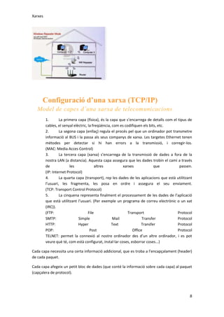 Xarxes

Configuració d’una xarxa (TCP/IP)
Model de capes d’una xarxa de telecomunicacions
1.
La primera capa (física), és la capa que s’encarrega de detalls com el tipus de
cables, el senyal elèctric, la freqüència, com es codifiquen els bits, etc.
2.
La segona capa (enllaç) regula el procés pel que un ordinador pot transmetre
informació al BUS i la passa als seus companys de xarxa. Les targetes Ethernet tenen
mètodes per detectar si hi han errors a la transmissió, i corregir-los.
(MAC: Media Acces Control)
3.
La tercera capa (xarxa) s’encarrega de la transmissió de dades a fora de la
nostra LAN (a distancia). Aquesta capa assegura que les dades trobin el camí a través
de
les
altres
xarxes
que
passen.
(IP: Internet Protocol)
4.
La quarta capa (transport), rep les dades de les aplicacions que està utilitzant
l’usuari, les fragmenta, les posa en ordre i assegura el seu enviament.
(TCP: Transport Control Protocol)
5.
La cinquena representa finalment el processament de les dades de l’aplicació
que està utilitzant l’usuari. (Per exemple un programa de correu electrònic o un xat
(IRC)).
(FTP:
File
Transport
Protocol
SMTP:
Simple
Mail
Transfer
Protocol
HTTP:
Hyper
Text
Transfer
Protocol
POP:
Post
Office
Protocol
TELNET: permet la connexió al nostre ordinador des d’un altre ordinador, i es pot
veure què té, com està configurat, instal·lar coses, esborrar coses...)
Cada capa necessita una certa informació addicional, que es troba a l’encapçalament (header)
de cada paquet.
Cada capa afegeix un petit bloc de dades (que conté la informació sobre cada capa) al paquet
(capçalera de protocol).

8

 