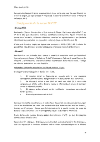 Marc Bosch 4t ESO
Per exemple al paquet hi aniria un paquet dient el que porta cada capa (1a capa: Direcció on
s’envia el paquet, 2a capa: Direcció IP del paquet, 3a capa: té la informació sobre el transport
del paquet, etc.)

Configuració de la xarxa TCP/IP
· L’adreça MAC:
Les targetes Ethernet disposen d’un nº únic, que ve de fàbrica, i s’anomena adreça MAC. És un
nº de 48 bits, que actua com a matrícula identificativa del dispositiu. Aquest nº només és
visible dins d’una xarxa, i quan ens connectem a internet o a alguna altre xarxa ens canvia la
identificació (per exemple si ens connectem a internet el que ens identifica es la IP).
L’adreça de la nostra targeta es alguna cosa semblant a: 00-12-17-69-21-B7 (i milions de
possibilitats més). Dintre de la nostra LAN aquesta és la nostra matrícula d’identificació.
·Adreces IP
Per identificar cada ordinador dins i fora de la xarxa local necessitem un nº que l’identifiqui
internacionalment. Aquest nº és l’adreça IP. La IP té dues parts: l’adreça de xarxa i l’adreça de
màquina. La primera adreça serà comuna en tots els ordinadors d’una mateixa xarxa, i l’adreça
de màquina serà diferent per cada dispositiu.
Com es fa la transmissió d’informació a través del protocol TCP/IP?
L’adreça IP està formada per 4 nº d’entre el 0 i el 255.
1.
El missatge inicial es fragmenta en paquets amb la seva capçalera
corresponent on hi ha l’adreça d’origen i l’adreça de destí, i l’ordre de la transmissió.
2.
La informació arriba al seu destí pel camí més ràpid (si la xarxa està
congestionada o hi ha un tros de xarxa inactiu, la informació pot canviar de camí per
arribar el més ràpid possible).
3.
Els paquets arriben al destí on són recol·locats, i comprovats que estan el
l’ordre que toca.
4.
El missatge es reconstrueix al destí.

Com que internet ha crescut tant, no hi poden haver IPs per tots els ordinadors del mon, i per
això hi ha les mascares de xarxa. Tots els ordinadors que estan dins una mascara de xarxa,
tindran una IP comuna, i llavors quan la informació arribi a aquella mascara de xarxa, es
buscarà l’ordinador amb la seva IP corresponent, al que li ha d’arribar la informació.
Depèn de la nostra mascara de xarxa podem tenir diferents nº d’IP i per tant de màquines
connectades a la nostra xarxa.
Podem tenir IPs estàtiques i dinàmiques, normalment els ordinadors fan servir IPs dinàmiques,
que cada vegada que et connectes a internet amb un router, aquest es designa una IP diferent

9

 