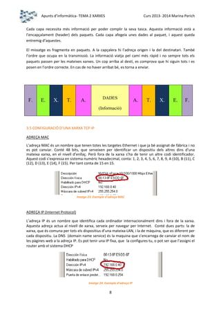 Apunts d’informàtica- TEMA 2 XARXES

Curs 2013- 2014 Marina Perich

Cada capa necessita més informació per poder complir la seva tasca. Aquesta informació està a
l’encapçalament (header) dels paquets. Cada capa afegeix unes dades al paquet, i aquest queda
entremig d’aquestes.
El missatge es fragmenta en paquets. A la capçalera hi l’adreça origen i la del destinatari. També
l’ordre que ocupa en la transmissió. La informació viatja pel camí més ràpid i no sempre tots els
paquets passen per les mateixes xarxes. Un cop arriba al destí, es comprova que hi siguin tots i es
posen en l’ordre correcte. En cas de no haver arribat bé, es torna a enviar.

F.

E.

X.

T.

DADES

A.

A.

T.

X.

E.

F.

(Informació)

3.5 CONFIGURACIÓ D’UNA XARXA TCP-IP
ADREÇA MAC
L’adreça MAC és un nombre que tenen totes les targetes Ethernet i que ja bé assignat de fàbrica i no
es pot canviar. Conté 48 bits, que serveixen per identificar un dispositiu dels altres dins d’una
mateixa xarxa, en el nivell d’enllaç. Però fora de la xarxa s’ha de tenir un altre codi identificador.
Aquest codi s’expressa en sistema numèric hexadecimal, conta: 1, 2, 3, 4, 5, 6, 7, 8, 9, A (10), B (11), C
(12), D (13), E (14), F (15). Per tant conta de 15 en 15.

Imatge 23. Exemple d’adreça MAC

ADREÇA IP (Internet Protocol)
L’adreça IP és un nombre que identifica cada ordinador internacionalment dins i fora de la xarxa.
Aquesta adreça actua al nivell de xarxa, serveix per navegar per Internet. Conté dues parts: la de
xarxa, que és comuna per tots els dispositius d’una mateixa LAN, i la de màquina, que es diferent per
cada dispositiu. La DNS (domain name service) és la maquina que s’encarrega de canviar el nom de
les pàgines web a la adreça IP. Es pot tenir una IP fixa, que la configures tu, o pot ser que l’assigni el
router amb el sistema DHCP

Imatge 24. Exemple d’adreça IP

8

 