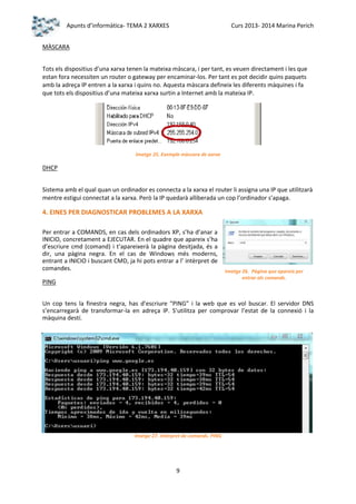 Apunts d’informàtica- TEMA 2 XARXES

Curs 2013- 2014 Marina Perich

MÀSCARA
Tots els dispositius d’una xarxa tenen la mateixa màscara, i per tant, es veuen directament i les que
estan fora necessiten un router o gateway per encaminar-los. Per tant es pot decidir quins paquets
amb la adreça IP entren a la xarxa i quins no. Aquesta màscara defineix les diferents màquines i fa
que tots els dispositius d’una mateixa xarxa surtin a Internet amb la mateixa IP.

Imatge 25. Exemple màscara de xarxa

DHCP
Sistema amb el qual quan un ordinador es connecta a la xarxa el router li assigna una IP que utilitzarà
mentre estigui connectat a la xarxa. Però la IP quedarà alliberada un cop l’ordinador s’apaga.

4. EINES PER DIAGNOSTICAR PROBLEMES A LA XARXA
Per entrar a COMANDS, en cas dels ordinadors XP, s’ha d’anar a
INICIO, concretament a EJECUTAR. En el quadre que apareix s’ha
d’escriure cmd (comand) i t’apareixerà la pàgina desitjada, és a
dir, una pàgina negra. En el cas de Windows més moderns,
entrant a INICIO i buscant CMD, ja hi pots entrar a l’ intèrpret de
comandes.
PING

Imatge 26. Pàgina que apareix per
entrar als comands.

Un cop tens la finestra negra, has d’escriure “PING” i la web que es vol buscar. El servidor DNS
s’encarregarà de transformar-la en adreça IP. S’utilitza per comprovar l’estat de la connexió i la
màquina destí.

Imatge 27. Intèrpret de comands. PING

9

 