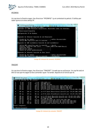Apunts d’informàtica- TEMA 2 XARXES

Curs 2013- 2014 Marina Perich

IPCONFIG
Un cop tens la finestra negra, has d’escriure “IPCONFIG” i ja et contestarà la petició. S’utilitza per
saber quina es la teva adreça IP.

Imatge 28. Intèrpret de comands. IPCONFIG

TRACERT
Un cop tens la finestra negra, has d’escriure “TRACERT” i la web que es vol buscar. Un cop fet això et
dirà la ruta que ha seguit la teva comanda i quan ha tardat. Aquesta és la funció que té.

Imatge 29. Intèrpret de comands. TRACERT

10

 
