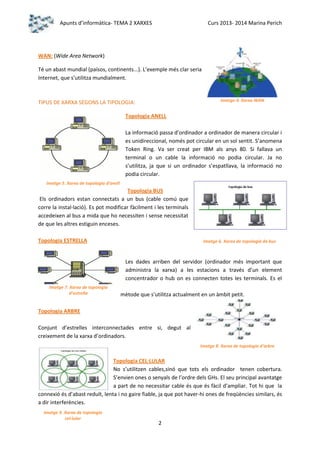 Apunts d’informàtica- TEMA 2 XARXES

Curs 2013- 2014 Marina Perich

WAN: (Wide Area Network)
Té un abast mundial (països, continents...). L’exemple més clar seria
Internet, que s’utilitza mundialment.

Imatge 4. Xarxa WAN

TIPUS DE XARXA SEGONS LA TIPOLOGIA:
Topologia ANELL

La informació passa d’ordinador a ordinador de manera circular i
es unidireccional, només pot circular en un sol sentit. S’anomena
Token Ring. Va ser creat per IBM als anys 80. Si fallava un
terminal o un cable la informació no podia circular. Ja no
s’utilitza, ja que si un ordinador s’espatllava, la informació no
podia circular.
Imatge 5. Xarxa de topologia d’anell

Topologia BUS
Els ordinadors estan connectats a un bus (cable comú que
corre la instal·lació). Es pot modificar fàcilment i les terminals
accedeixen al bus a mida que ho necessiten i sense necessitat
de que les altres estiguin enceses.
Topologia ESTRELLA

Imatge 6. Xarxa de topologia de bus

Les dades arriben del servidor (ordinador més important que
administra la xarxa) a les estacions a través d’un element
concentrador o hub on es connecten totes les terminals. Es el
Imatge 7. Xarxa de topologia
d’estrella

mètode que s’utilitza actualment en un àmbit petit.

Topologia ARBRE
Conjunt d’estrelles interconnectades entre si, degut al
creixement de la xarxa d’ordinadors.
Imatge 8. Xarxa de topologia d’arbre

Topologia CEL·LULAR
No s’utilitzen cables,sinó que tots els ordinador tenen cobertura.
S’envien ones o senyals de l’ordre dels GHs. El seu principal avantatge
a part de no necessitar cable és que és fàcil d’ampliar. Tot hi que la
connexió és d’abast reduït, lenta i no gaire fiable, ja que pot haver-hi ones de freqüències similars, és
a dir interferències.
Imatge 9. Xarxa de topologia
cel·lular

2

 