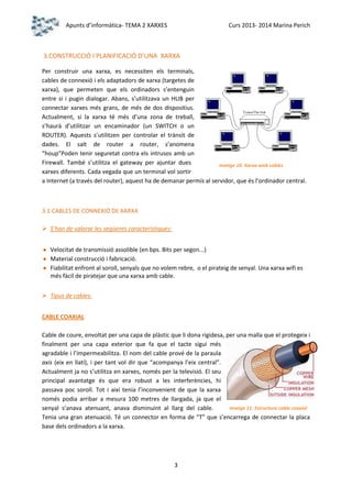 Apunts d’informàtica- TEMA 2 XARXES

Curs 2013- 2014 Marina Perich

3.CONSTRUCCIÓ I PLANIFICACIÓ D’UNA XARXA
Per construir una xarxa, es necessiten els terminals,
cables de connexió i els adaptadors de xarxa (targetes de
xarxa), que permeten que els ordinadors s’entenguin
entre si i pugin dialogar. Abans, s’utilitzava un HUB per
connectar xarxes més grans, de més de dos dispositius.
Actualment, si la xarxa té més d’una zona de treball,
s’haurà d’utilitzar un encaminador (un SWITCH o un
ROUTER). Aquests s’utilitzen per controlar el trànsit de
dades. El salt de router a router, s’anomena
“houp”Poden tenir seguretat contra els intrusos amb un
Firewall. També s’utilitza el gateway per ajuntar dues
Imatge 10. Xarxa amb cables
xarxes diferents. Cada vegada que un terminal vol sortir
a Internet (a través del router), aquest ha de demanar permís al servidor, que és l’ordinador central.

3.1 CABLES DE CONNEXIÓ DE XARXA
 S’han de valorar les següents característiques:
Velocitat de transmissió assolible (en bps. Bits per segon...)
Material construcció i fabricació.
Fiabilitat enfront al soroll, senyals que no volem rebre, o el pirateig de senyal. Una xarxa wifi es
més fàcil de piratejar que una xarxa amb cable.
 Tipus de cables:
CABLE COAXIAL
Cable de coure, envoltat per una capa de plàstic que li dona rigidesa, per una malla que el protegeix i
finalment per una capa exterior que fa que el tacte sigui més
agradable i l’impermeabilitza. El nom del cable prové de la paraula
axis (eix en llatí), i per tant vol dir que “acompanya l’eix central”.
Actualment ja no s’utilitza en xarxes, només per la televisió. El seu
principal avantatge és que era robust a les interferències, hi
passava poc soroll. Tot i així tenia l’inconvenient de que la xarxa
només podia arribar a mesura 100 metres de llargada, ja que el
Imatge 11. Estructura cable coaxial
senyal s’anava atenuant, anava disminuint al llarg del cable.
Tenia una gran atenuació. Té un connector en forma de “T” que s’encarrega de connectar la placa
base dels ordinadors a la xarxa.

3

 