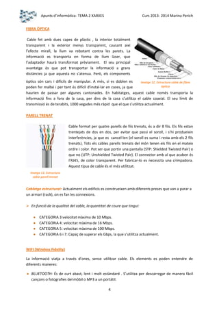 Apunts d’informàtica- TEMA 2 XARXES

Curs 2013- 2014 Marina Perich

FIBRA ÒPTICA
Cable fet amb dues capes de plàstic , la interior totalment
transparent i la exterior menys transparent, causant així
l’efecte mirall, la llum va rebotant contra les parets. La
informació es transporta en forma de llum làser, que
l’adaptador haurà transformat prèviament. El seu principal
avantatge és que pot transportar la informació a grans
distàncies ja que aquesta no s’atenua. Però, els components
òptics són cars i difícils de manipular. A més, si es doblen es
Imatge 12. Estructura coble de fibra
òptica
poden fer malbé i per tant és difícil d’instal·lar en cases, ja que
haurien de passar per algunes cantonades. En habitatges, aquest cable només transporta la
informació fins a fora de la casa, per dins de la casa s’utilitza el cable coaxial. El seu límit de
transmissió és de terabits, 1000 vegades més ràpid que el que s’utilitza actualment.
PARELL TRENAT
Cable format per quatre parells de fils trenats, és a dir 8 fils. Els fils estan
trentejats de dos en dos, per evitar que passi el soroll, i s’hi produeixin
interferències, ja que es cancel·len (el soroll es suma i resta amb els 2 fils
trenats). Tots els cables parells trenats del món tenen els fils en el mateix
ordre i color. Pot ser que portin una pantalla (STP: Shielded Twisted Pair) o
que no (UTP: Unshielded Twisted Pair). El connector amb al que acaben és
l’RJ45, de color transparent. Per fabricar-lo es necessita una crimpadora.
Aquest tipus de cable és el més utilitzat.
Imatge 13. Estructura
cable parell trenat

Cablatge estructurat: Actualment els edificis es construeixen amb diferents preses que van a parar a
un armari (rack), on es fan les connexions.
 En funció de la qualitat del cable, la quantitat de coure que tingui:
CATEGORIA 3:velocitat màxima de 10 Mbps.
CATEGORIA 4: velocitat màxima de 16 Mbps.
CATEGORIA 5: velocitat màxima de 100 Mbps.
CATEGORIA 6 i 7: Capaç de superar els Gbps, la que s’utilitza actualment.

WIFI (Wireless Fidelity)
La informació viatja a través d’ones, sense utilitzar cable. Els elements es poden entendre de
diferents maneres:
BLUETOOTH: És de curt abast, lent i molt estàndard . S’utilitza per descarregar de manera fàcil
cançons o fotografies del mòbil o MP3 a un portàtil.
4

 