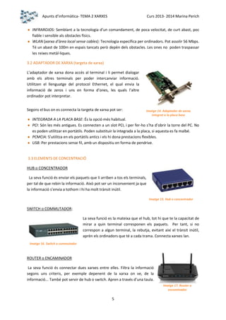 Apunts d’informàtica- TEMA 2 XARXES

Curs 2013- 2014 Marina Perich

INFRAROJOS: Semblant a la tecnologia d’un comandament, de poca velocitat, de curt abast, poc
fiable i sensible als obstacles físics.
WLAN (xarxa d’àrea local sense cables): Tecnologia específica per ordinadors. Pot assolir 56 Mbps.
Té un abast de 100m en espais tancats però depèn dels obstacles. Les ones no poden traspassar
les reixes metàl·liques.
3.2 ADAPTADOR DE XARXA (targeta de xarxa)
L’adaptador de xarxa dona accés al terminal i li permet dialogar
amb els altres terminals per poder intercanviar informació.
Utilitzen el llenguatge del protocol Ethernet, el qual envia la
informació de zeros i uns en forma d’ones, les quals l’altre
ordinador pot interpretar.
Segons el bus on es connecta la targeta de xarxa pot ser:

Imatge 14. Adaptador de xarxa
integrat a la placa base

INTEGRADA A LA PLACA BASE: És la opció més habitual.
PCI: Són les més antigues. Es connecten a un slot PCI, i per fer-ho s’ha d’obrir la torre del PC. No
es poden utilitzar en portàtils. Poden substituir la integrada a la placa, si aquesta es fa malbé.
PCMCIA: S’utilitza en els portàtils antics i els hi dona prestacions flexibles.
USB: Per prestacions sense fil, amb un dispositiu en forma de pendrive.

3.3 ELEMENTS DE CONCENTRACIÓ
HUB o CONCENTRADOR
La seva funció és enviar els paquets que li arriben a tos els terminals,
per tal de que rebin la informació. Això pot ser un inconvenient ja que
la informació s’envia a tothom i hi ha molt trànsit inútil.
Imatge 15. Hub o concentrador

SWITCH o COMMUTADOR:
La seva funció es la mateixa que el hub, tot hi que te la capacitat de
mirar a quin terminal corresponen els paquets. Per tant, si no
correspon a algun terminal, la rebutja, evitant així el trànsit inútil,
aprèn els ordinadors que té a cada trama. Connecta xarxes lan.
Imatge 16. Switch o commutador

ROUTER o ENCAMINADOR
La seva funció és connectar dues xarxes entre elles. Filtra la informació
segons uns criteris, per exemple depenent de la xarxa on ve, de la
informació... També pot servir de hub o switch. Apren a través d’una taula.
Imatge 17. Router o
encaminador

5

 