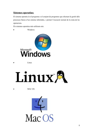 Sistemes operatius:
El sistema operatiu és el programa o el conjunt de programes que efectuen la gestió dels
processos bàsics d’un sistema informàtic, i permet l’execució normal de la resta de les
operacions.
Els sistemes operatius més utilitzats són:
• Windows
• Linux
• MAC OS
8
 